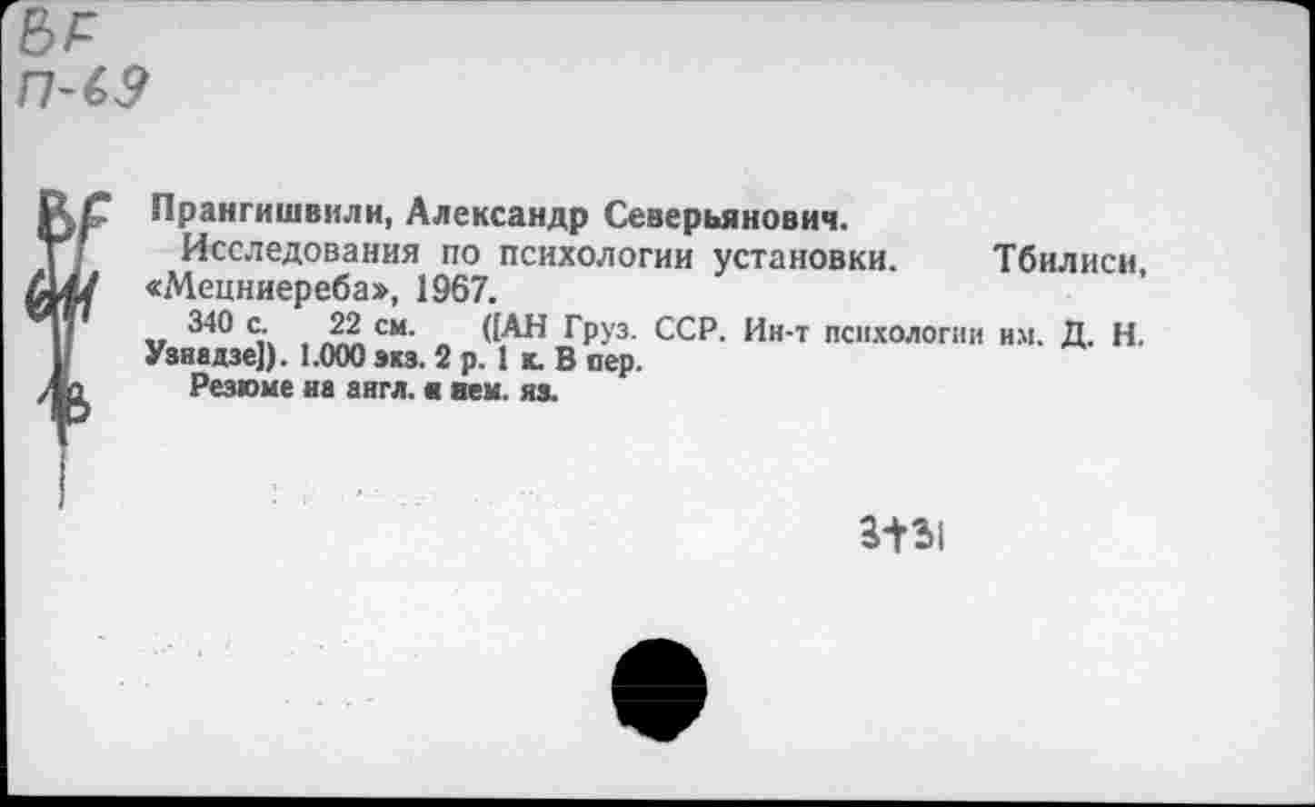 ﻿Прангишвили, Александр Северьянович.
Исследования по психологии установки. Тбилиси, «Мецниереба», 1967.
340 с. 22 см. ([АН Груз. ССР. Ин-т психологии им. Д. Н. Узнадзе]). 1.000 экз. 2 р. 1 к. В сер.
Резюме на англ.« нем. из.
